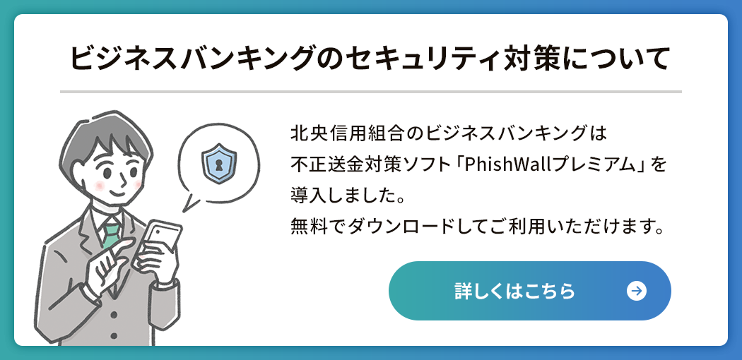 ビジネスバンキングのセキュリティ対策について　北央信用組合のビジネスバンキングは不正送金対策ソフト「PhishWallプレミアム」を導入しました。無料でダウンロードしてご利用いただけます