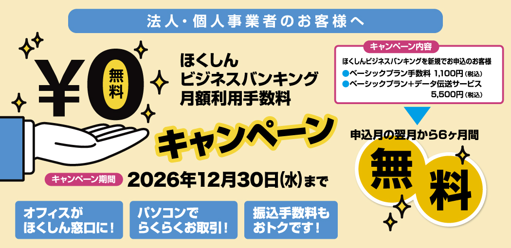 法人・個人事業者のお客様へ ほくしんビジネスバンキング月額利用手数料0円キャンペーン 申込月の翌月から6ヶ月間無料 キャンペーン期間2026年12月30日（水）まで